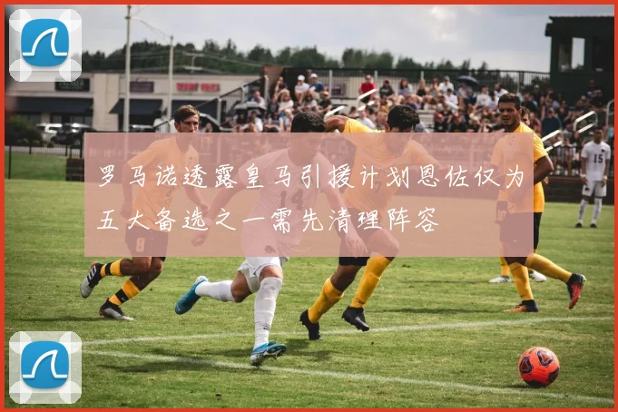 罗马诺透露皇马引援计划恩佐仅为五大备选之一需先清理阵容