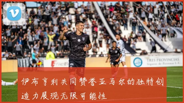 伊布亨利共同赞誉亚马尔的独特创造力展现无限可能性