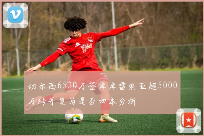 切尔西6530万签库库雷利亚超5000万转手皇马是否回本分析