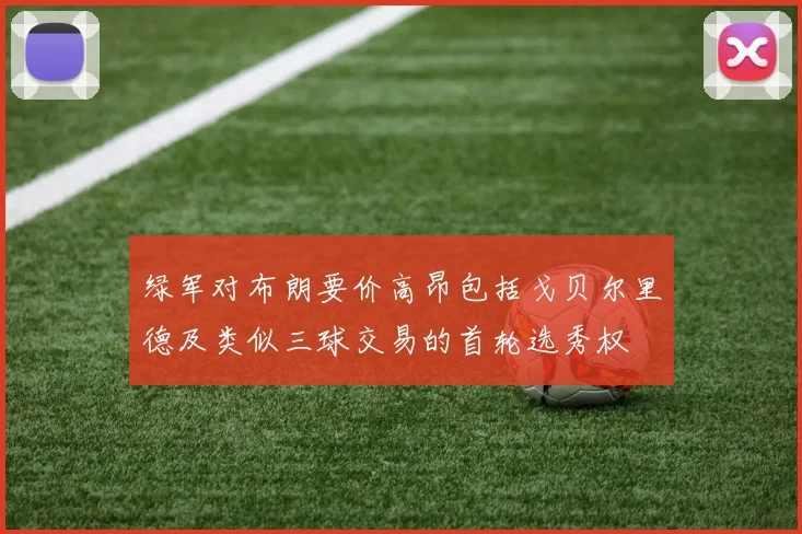 绿军对布朗要价高昂包括戈贝尔里德及类似三球交易的首轮选秀权