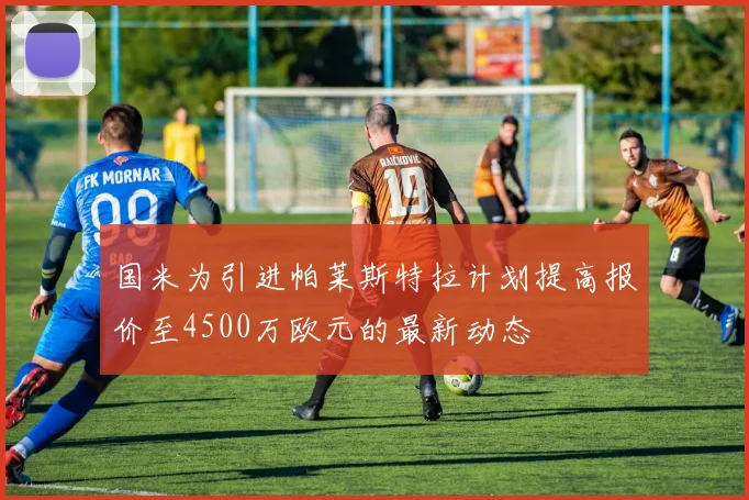 国米为引进帕莱斯特拉计划提高报价至4500万欧元的最新动态