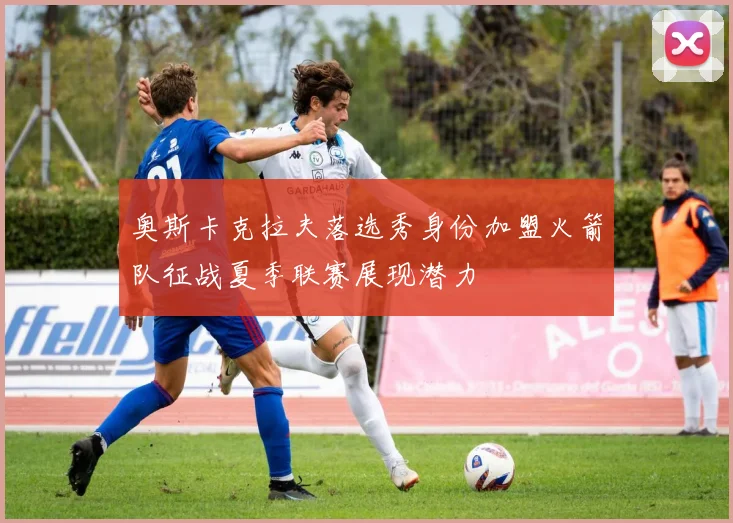 奥斯卡克拉夫落选秀身份加盟火箭队征战夏季联赛展现潜力