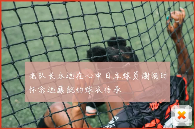 老队长永远在心中日本球员谢场时怀念远藤航的球衣传承