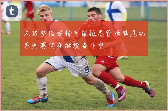 文班坚信逆转可能性尽管面临危机系列赛仍在继续奋斗中