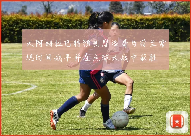 大阿姆拉巴特预测摩洛哥与荷兰常规时间战平并在点球大战中获胜