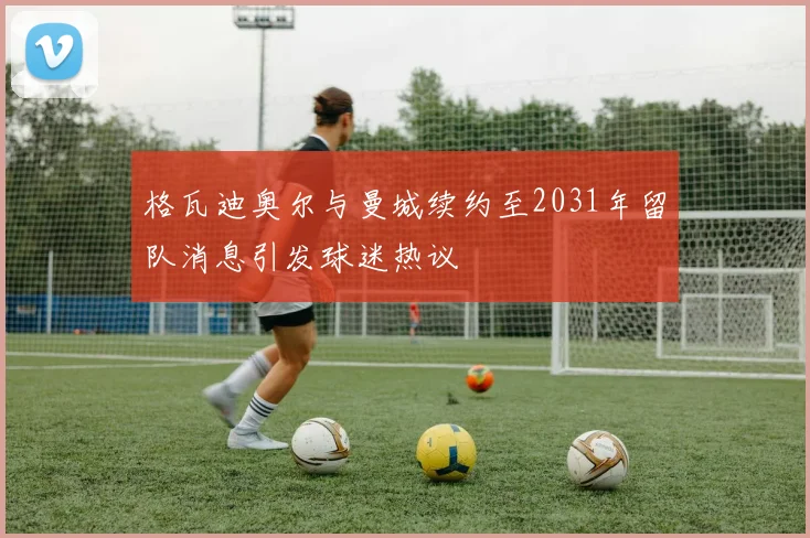 格瓦迪奥尔与曼城续约至2031年留队消息引发球迷热议