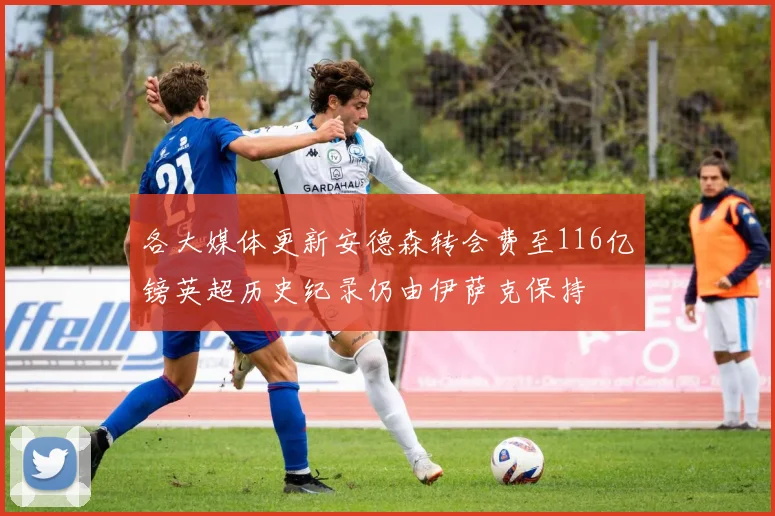 各大媒体更新安德森转会费至116亿镑英超历史纪录仍由伊萨克保持