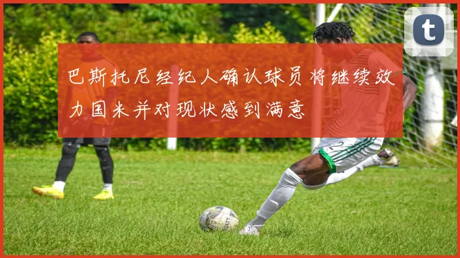 巴斯托尼经纪人确认球员将继续效力国米并对现状感到满意