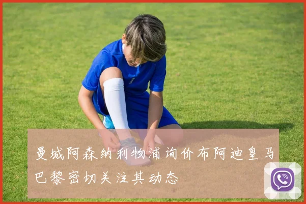 曼城阿森纳利物浦询价布阿迪皇马巴黎密切关注其动态