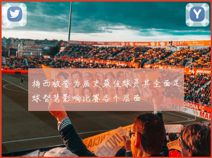 梅西被誉为历史最佳球员其全面足球智慧影响比赛各个层面