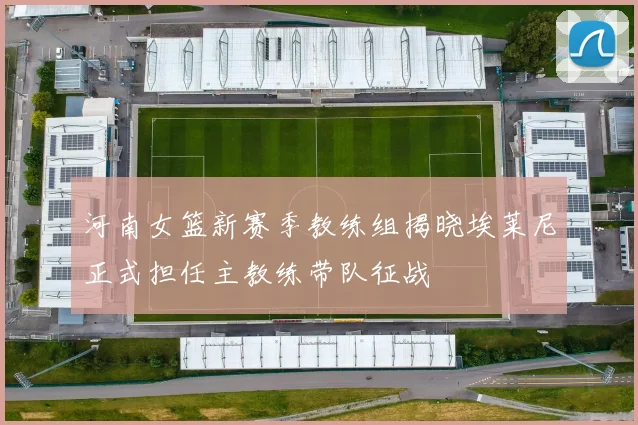 河南女篮新赛季教练组揭晓埃莱尼正式担任主教练带队征战